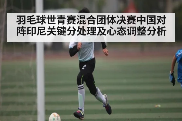 羽毛球世青赛混合团体决赛中国对阵印尼关键分处理及心态调整分析